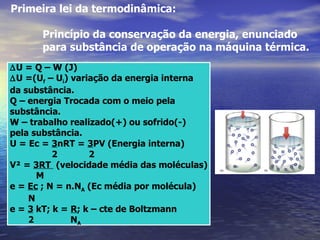 Primeira lei da termodinâmica:

      Princípio da conservação da energia, enunciado
      para substância de operação na máquina térmica.
∆U = Q – W (J)
∆U =(Uf – Ui) variação da energia interna
da substância.
Q – energia Trocada com o meio pela
substância.
W – trabalho realizado(+) ou sofrido(-)
pela substância.
U = Ec = 3nRT = 3PV (Energia interna)
          2       2
V² = 3RT (velocidade média das moléculas)
      M
e = Ec ; N = n.NA (Ec média por molécula)
    N
e = 3 kT; k = R; k – cte de Boltzmann
    2         NA
 