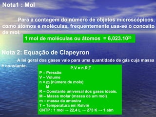 Nota1 : Mol

     Para a contagem do número de objetos microscópicos,
como átomos e moléculas, frequentemente usa-se o conceito
de mol.
        1 mol de moléculas ou átomos = 6,023.1023

Nota 2: Equação de Clapeyron
       A lei geral dos gases vale para uma quantidade de gás cuja massa
é constante.                     P.V = n.R.T
                 P – Pressão
                 V – Volume
                 n = m (número de mols)
                     M
                 R – Constante universal dos gases ideais.
                 M – Massa molar (massa de um mol)
                 m – massa da amostra
                 T – Temperatura em Kelvin
                 CNTP : 1 mol → 22,4 L → 273 K → 1 atm
 