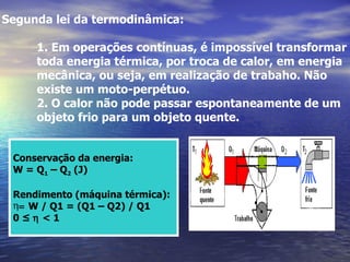 Segunda lei da termodinâmica:

     1. Em operações contínuas, é impossível transformar
     toda energia térmica, por troca de calor, em energia
     mecânica, ou seja, em realização de trabaho. Não
     existe um moto-perpétuo.
     2. O calor não pode passar espontaneamente de um
     objeto frio para um objeto quente.


 Conservação da energia:
 W = Q1 – Q2 (J)

 Rendimento (máquina térmica):
 η= W / Q1 = (Q1 – Q2) / Q1
 0≤η<1
 
