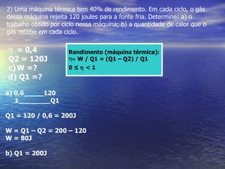 2) Uma máquina térmica tem 40% de rendimento. Em cada ciclo, o gás
dessa máquina rejeita 120 joules para a fonte fria. Determine: a) o
trabalho obtido por ciclo nessa máquina; b) a quantidade de calor que o
gás recebe em cada ciclo.

η = 0,4               Rendimento (máquina térmica):
Q2 = 120J             η= W / Q1 = (Q1 – Q2) / Q1
c) W =?               0≤η<1
d) Q1 =?

a) 0,6_____120
   1________Q1

Q1 = 120 / 0,6 = 200J

W = Q1 – Q2 = 200 – 120
W = 80J

b) Q1 = 200J
 