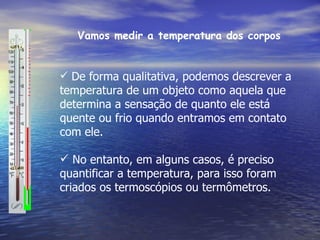 Vamos medir a temperatura dos corpos


 De forma qualitativa, podemos descrever a
temperatura de um objeto como aquela que
determina a sensação de quanto ele está
quente ou frio quando entramos em contato
com ele.

 No entanto, em alguns casos, é preciso
quantificar a temperatura, para isso foram
criados os termoscópios ou termômetros.
 