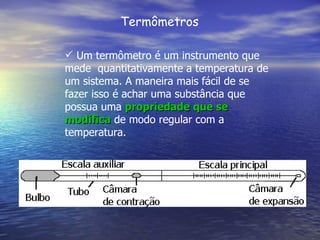Termômetros

 Um termômetro é um instrumento que
mede quantitativamente a temperatura de
um sistema. A maneira mais fácil de se
fazer isso é achar uma substância que
possua uma propriedade que se
modifica de modo regular com a
temperatura.
 