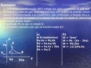 Exemplos
 1) Considere a transformação ABCA sofrida por certa quantidade de gás, que
 se comporta como um gás ideal, representada pelo gráfico de pressão versus
 volume. A transformação A,B é isotérmica. São conhecidos: a pressão Pa e o
 volume Va do gás no estado A e o volume 3Va do gás no estado B. Determine
 em função desses dados:
 f) a pressão Pb do gás no estado B.
 g) o trabalho realizado pelo gás na transformação B,C

                             a)                    b)
                             A-B (isotérmica)      W = “área”
       P                     Pa.Va = Pb.Vb         W = Pb . (Va - 3Va)
           A                 Pb = Pa.Va/Vb         W = -Pb.2Va
 Pa                          Pb = Pa.Va / 3Va      W =- (2/3)Pa.Va
                             Pb = Pa/3
Pb,c   C        B

       Va      3Va      V
 