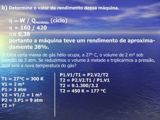 b) Determine o valor do rendimento dessa máquina.

   η = W / Qrecebido (ciclo)
   η = 160 / 420
   η≈ 0,38
   portanto a máquina teve um rendimento de aproxima-
   damente 38%.
3) Uma certa massa de gás hélio ocupa, a 27° C, o volume de 2 m³ sob
pressão de 3 atm. Se reduzirmos o volume à metade e triplicarmos a pressão,
qual será a nova temperatura do gás?

                            P1.V1/T1 = P2.V2/T2
T1 = 27°C = 300 K           T2 = P2.V2.T1 / P1.V1
V1 = 2 m³                   T2 = 9.1.300/3.2
P1 = 3 atm                  T2 = 450 K = 177 °C
V2 = V1/2 = 1 m³
P2 = 3.P1 = 9 atm
T2 =?
 