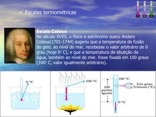  Escalas termométricas


      Escala Celsius
      No século XVIII, o físico e astrônomo sueco Anders
      Celsius(1701-1744) sugeriu que a temperatura de fusão
      do gelo, ao nível do mar, recebesse o valor arbitrário de 0
      grau (hoje 0o C), e que a temperatura de ebulição da
      água, também ao nível do mar, fosse fixada em 100 graus
      (100o C, valor igualmente arbitrário).
 