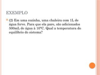 EXEMPLO
 (2) Em uma cozinha, uma chaleira com 1L de
água ferve. Para que ela pare, são adicionados
500mL de água à 10°C. Qual a temperatura do
equilíbrio do sistema?
 