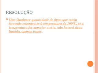RESOLUÇÃO
 Obs: Qualquer quantidade de água que esteja
fervendo encontra-se à temperatura de 100°C, se a
temperatura for superior a esta, não haverá água
líquida, apenas vapor.
 