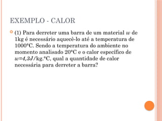 EXEMPLO - CALOR
 (1) Para derreter uma barra de um material w de
1kg é necessário aquecê-lo até a temperatura de
1000°C. Sendo a temperatura do ambiente no
momento analisado 20°C e o calor específico de
w=4,3J/kg.°C, qual a quantidade de calor
necessária para derreter a barra?
 