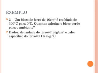 EXEMPLO
 2 - Um bloco de ferro de 10cm³ é resfriado de
300°C para 0°C. Quantas calorias o bloco perde
para o ambiente?
 Dados: densidade do ferro=7,85g/cm³ e calor
específico do ferro=0,11cal/g.°C
 