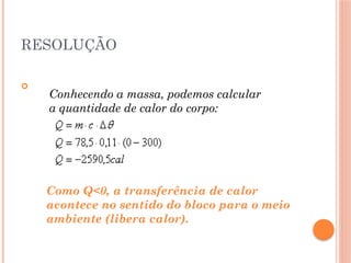 RESOLUÇÃO

Conhecendo a massa, podemos calcular
a quantidade de calor do corpo:
Como Q<0, a transferência de calor
acontece no sentido do bloco para o meio
ambiente (libera calor).
 