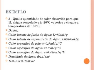 EXEMPLO
 3 - Qual a quantidade de calor absorvida para que
1L d'água congelado e à -20°C vaporize e chegue a
temperatura de 130°C.
 Dados:
 Calor latente de fusão da água: L=80cal/g
 Calor latente de vaporização da água: L=540cal/g
 Calor específico do gelo: c=0,5cal/g.°C
 Calor específico da água: c=1cal/g.°C
 Calor específico da água: c=0,48cal/g.°C
 Densidade da água: d:1g/cm³
 1L=1dm³=1000cm³
 