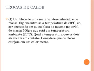 TROCAS DE CALOR
 (1) Um bloco de uma material desconhecido e de
massa 1kg encontra-se à temperatura de 80°C, ao
ser encostado em outro bloco do mesmo material,
de massa 500g e que está em temperatura
ambiente (20°C). Qual a temperatura que os dois
alcançam em contato? Considere que os blocos
estejam em um calorímetro.
 