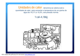Unidades de calor: denomina-se caloria (cal) a 
quantidade de calor para aumentar a temperatura de um grama de 
água de 14,5 ºc a 15,5ºc, sob pressão normal. 
1 cal=4,186j 
PDF created with pdfFactory Pro trial version www.pdffactory.com 
 