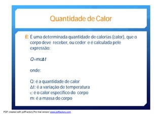 Quantidade de Calor 
Ê É uma determinada quantidade de calorias (calor), que o 
corpo deve receber, ou ceder e é calculada pele 
expressão: 
Q=mcΔΔt 
onde: 
Q: é a quantidade de calor 
Δt: é a variação de temperatura 
c: é o calor especifico do corpo 
m: é amassa do corpo 
PDF created with pdfFactory Pro trial version www.pdffactory.com 
 