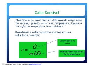 Calor Sensível 
Quantidade de calor que um determinado corpo cede 
ou recebe, quando variar sua temperatura. Causa a 
variação de temperatura de umsistema. 
Calculamos o calor específico sensível de uma 
substância, fazendo: 
c Q 
= 
m. 
DQ 
Quantidade de 
calor 
Massa vezes variação 
de temperatura 
PDF created with pdfFactory Pro trial version www.pdffactory.com 
 