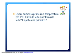 ÊQuem aumenta primeiro a temperatura 
em1°C: 1 litro de leite ou 2 litros de 
leite? E qual esfria primeiro ? 
PDF created with pdfFactory Pro trial version www.pdffactory.com 
 