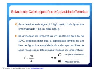 Relação de Calor específico e CapacidadeTérmica 
Ê Se a densidade da água é 1 kg/l, então 1l de água tem 
uma massa de 1 kg, ou seja 1000 g. 
Ê Se a variação de temperatura em um litro de água foi de 
30ºC, podemos dizer que: a capacidade térmica de um 
litro de água é a quantidade de calor que um litro de 
água recebe para determinada variação de temperatura; 
c = C 
m 
→Capacidade térmica. 
→Massa do corpo. 
PDF created with pdfFactory Pro trial version www.pdffactory.com 
 