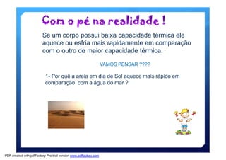 Se um corpo possui baixa capacidade térmica ele 
aquece ou esfria mais rapidamente em comparação 
com o outro de maior capacidade térmica. 
VAMOS PENSAR ???? 
1- Por quê a areia em dia de Sol aquece mais rápido em 
comparação com a água do mar ? 
PDF created with pdfFactory Pro trial version www.pdffactory.com 
 