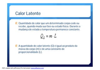 Calor Latente 
Ê Quantidade de calor que um determinado corpo cede ou 
recebe, quando muda sua fase ou estado físico. Durante a 
mudança de estado a temperatura permanece constante. 
Ê A quantidade de calor latente (Q) é igual ao produto da 
massa do corpo (m) e de uma constante de 
proporcionalidade (L). 
PDF created with pdfFactory Pro trial version www.pdffactory.com 
 