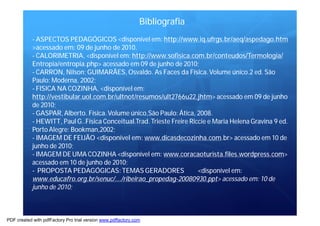 Bibliografia 
- ASPECTOS PEDAGÓGICOS <disponível em: http://www.iq.ufrgs.br/aeq/aspedago.htm 
>acessado em: 09 de junho de 2010. 
- CALORIMETRIA, <disponível em: http://www.sofisica.com.br/conteudos/Termologia/ 
Entropia/entropia.php> acessado em 09 de junho de 2010; 
- CARRON, Nilson; GUIMARÃES, Osvaldo. As Faces da Física.Volume único.2 ed. São 
Paulo:Moderna, 2002; 
- FISICA NA COZINHA, <disponível em: 
http://vestibular.uol.com.br/ultnot/resumos/ult2766u22.jhtm> acessado em 09 de junho 
de 2010; 
- GASPAR,Alberto. Física.Volume único,São Paulo: Ática, 2008. 
- HEWITT, PaulG..Física Conceitual.Trad. Trieste Freire Riccie eMaria Helena Gravina 9 ed. 
PortoAlegre: Bookman,2002; 
- IMAGEM DE FEIJÃO <disponível em: www.dicasdecozinha.com.br> acessado em10 de 
junho de 2010; 
- IMAGEMDE UMACOZINHA <disponível em: www.coracaoturista.files.wordpress.com> 
acessado em10 de junho de 2010; 
- PROPOSTA PEDAGÓGICAS:TEMASGERADORES <disponível em: 
www.educafro.org.br/senuc/.../ribeirao_propedag-20080930.ppt> acessado em: 10 de 
junho de 2010; 
PDF created with pdfFactory Pro trial version www.pdffactory.com 
