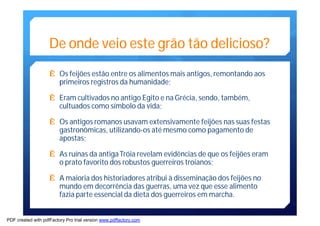 De onde veio este grão tão delicioso? 
Ê Os feijões estão entre os alimentosmais antigos, remontando aos 
primeiros registros da humanidade; 
Ê Eramcultivados no antigo Egito e naGrécia, sendo, também, 
cultuados como símbolo da vida; 
Ê Os antigos romanos usavam extensivamente feijões nas suas festas 
gastronômicas, utilizando-os atémesmo como pagamento de 
apostas; 
Ê As ruínas da antigaTróia revelamevidências de que os feijões eram 
o prato favorito dos robustos guerreiros troianos; 
Ê A maioria dos historiadores atribui à disseminação dos feijões no 
mundo emdecorrência das guerras, uma vez que esse alimento 
fazia parte essencial da dieta dos guerreiros emmarcha. 
PDF created with pdfFactory Pro trial version www.pdffactory.com 
 