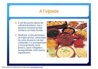 A Feijoada 
Ê É um dos pratos típicos da 
culinária brasileira,mas é 
possível encontrar pratos 
similares emtodo mundo; 
Ê No Brasil, é feita damistura 
de feijões pretos, vários tipos 
de carne de porco e de boi, 
embutidos e é acompanhado 
àmesa de farofa, arroz 
branco, couve refogada e 
laranja fatiada, entre outros 
ingredientes. 
PDF created with pdfFactory Pro trial version www.pdffactory.com 
 