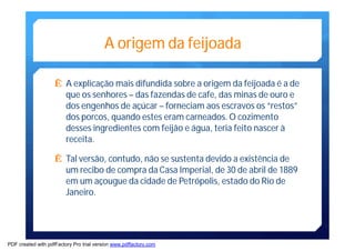 A origemda feijoada 
Ê A explicação mais difundida sobre a origem da feijoada é a de 
que os senhores – das fazendas de cafe, dasminas de ouro e 
dos engenhos de açúcar – forneciam aos escravos os “restos” 
dos porcos, quando estes eram carneados.O cozimento 
desses ingredientes com feijão e água, teria feito nascer à 
receita. 
Ê Tal versão, contudo, não se sustenta devido a existência de 
um recibo de compra da Casa Imperial, de 30 de abril de 1889 
emum açougue da cidade de Petrópolis, estado do Rio de 
Janeiro. 
PDF created with pdfFactory Pro trial version www.pdffactory.com 
 