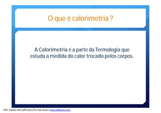 O que é calorimetria ? 
A Calorimetria é a parte da Termologia que 
estuda a medida do calor trocado pelos corpos. 
PDF created with pdfFactory Pro trial version www.pdffactory.com 
 