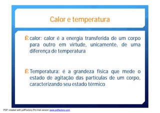 Calor e temperatura 
Êcalor: calor é a energia transferida de um corpo 
para outro em virtude, unicamente, de uma 
diferença de temperatura 
ÊTemperatura: é a grandeza física que mede o 
estado de agitação das partículas de um corpo, 
caracterizando seu estado térmico 
PDF created with pdfFactory Pro trial version www.pdffactory.com 
 