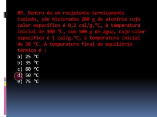 09. Dentro de um recipiente termicamente
isolado, são misturados 200 g de alumínio cujo
calor específico é 0,2 cal/g.°C, à temperatura
inicial de 100 °C, com 100 g de água, cujo calor
específico é 1 cal/g.°C, à temperatura inicial
de 30 °C. A temperatura final de equilíbrio
térmico é :
a) 25 °C
b) 35 °C
c) 80 °C
d) 50 °C
e) 75 °C
 