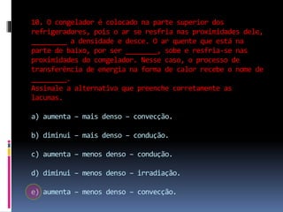 10. O congelador é colocado na parte superior dos
refrigeradores, pois o ar se resfria nas proximidades dele,
_________ a densidade e desce. O ar quente que está na
parte de baixo, por ser ________, sobe e resfria-se nas
proximidades do congelador. Nesse caso, o processo de
transferência de energia na forma de calor recebe o nome de
_________.
Assinale a alternativa que preenche corretamente as
lacunas.
a) aumenta – mais denso – convecção.
b) diminui – mais denso – condução.
c) aumenta – menos denso – condução.
d) diminui – menos denso – irradiação.
e) aumenta – menos denso – convecção.
 