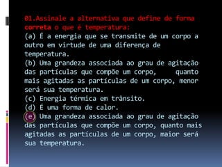 01.Assinale a alternativa que define de forma
correta o que é temperatura:
(a) É a energia que se transmite de um corpo a
outro em virtude de uma diferença de
temperatura.
(b) Uma grandeza associada ao grau de agitação
das partículas que compõe um corpo, quanto
mais agitadas as partículas de um corpo, menor
será sua temperatura.
(c) Energia térmica em trânsito.
(d) É uma forma de calor.
(e) Uma grandeza associada ao grau de agitação
das partículas que compõe um corpo, quanto mais
agitadas as partículas de um corpo, maior será
sua temperatura.
 