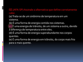 02.(AFA-SP) Assinale a alternativa que define corretamente
calor.
(a)Trata-se de um sinônimo de temperatura em um
sistema.
(b) É uma forma de energia contida nos sistemas.
(c) É uma energia de trânsito, de um sistema a outro, devido
à diferença de temperatura entre eles.
(d) É uma forma de energia superabundante nos corpos
quentes.
(e) É uma forma de energia em trânsito, do corpo mais frio
para o mais quente.
 