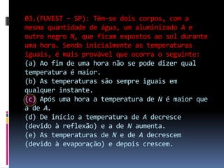03.(FUVEST - SP): Têm-se dois corpos, com a
mesma quantidade de água, um aluminizado A e
outro negro N, que ficam expostos ao sol durante
uma hora. Sendo inicialmente as temperaturas
iguais, é mais provável que ocorra o seguinte:
(a) Ao fim de uma hora não se pode dizer qual
temperatura é maior.
(b) As temperaturas são sempre iguais em
qualquer instante.
(c) Após uma hora a temperatura de N é maior que
a de A.
(d) De início a temperatura de A decresce
(devido à reflexão) e a de N aumenta.
(e) As temperaturas de N e de A decrescem
(devido à evaporação) e depois crescem.
 