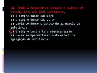 04. (FMU) A temperatura durante a mudança de
estado, para uma dada substância,
a) é sempre maior que zero
b) é sempre menor que zero
c) varia conforme o estado de agregação da
substância
d) é sempre constante à mesma pressão
e) varia independentemente do estado de
agregação da substância
 