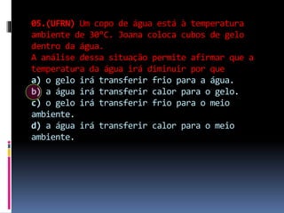 05.(UFRN) Um copo de água está à temperatura
ambiente de 30°C. Joana coloca cubos de gelo
dentro da água.
A análise dessa situação permite afirmar que a
temperatura da água irá diminuir por que
a) o gelo irá transferir frio para a água.
b) a água irá transferir calor para o gelo.
c) o gelo irá transferir frio para o meio
ambiente.
d) a água irá transferir calor para o meio
ambiente.
 