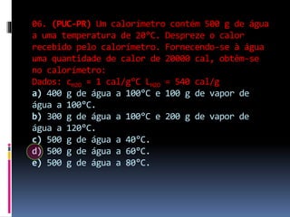 06. (PUC-PR) Um calorímetro contém 500 g de água
a uma temperatura de 20°C. Despreze o calor
recebido pelo calorímetro. Fornecendo-se à água
uma quantidade de calor de 20000 cal, obtêm-se
no calorímetro:
Dados: cH2O = 1 cal/g°C LH2O = 540 cal/g
a) 400 g de água a 100°C e 100 g de vapor de
água a 100°C.
b) 300 g de água a 100°C e 200 g de vapor de
água a 120°C.
c) 500 g de água a 40°C.
d) 500 g de água a 60°C.
e) 500 g de água a 80°C.
 