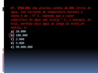 07. (PUC-RS) Uma piscina contém 20.000 litros de
água. Sua variação de temperatura durante a
noite é de – 5° C. Sabendo que o calor
específico da água éde 1cal/g ° C, a energia, em
kcal, perdida pela água ao longo da noite,em
módulo, é:
a) 10.000
b) 100.000
c) 2.000
d) 9.000
e) 90.000.000
 