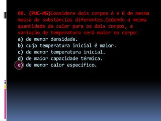 08. (PUC-MG)Considere dois corpos A e B de mesma
massa de substâncias diferentes.Cedendo a mesma
quantidade de calor para os dois corpos, a
variação de temperatura será maior no corpo:
a) de menor densidade.
b) cuja temperatura inicial é maior.
c) de menor temperatura inicial.
d) de maior capacidade térmica.
e) de menor calor específico.
 