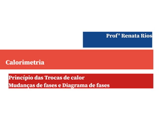 Calorimetria
Princípio das Trocas de calor
Mudanças de fases e Diagrama de fases
Profª Renata Rios
 