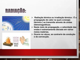  Radiação térmica ou irradiação térmica : É a
propagação de calor na qual a energia
(térmica ) se transmite através de ondas
eletromagnéticas.
 Neste meio de propagação, a velocidade das
ondas é extremamente elevada em vários
meios matérias.
 Ocorre no vácuo, ao contrario da condução
e da convecção.
 