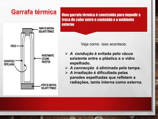 Garrafa térmica Uma garrafa térmica é construída para impedir a
troca de calor entre o conteúdo e o ambiente
externo
Veja como isso acontece:
 A condução é evitada pelo vácuo
existente entre o plástico e o vidro
espelhado.
 A convecção é eliminada pela tampa.
 A irradiação é dificultada pelas
paredes espelhadas que refletem a
radiações, tanto interna como externa.
 