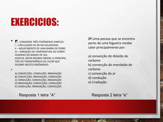 EXERCICIOS:
• 1º. CONSIDERE TRÊS FENÔMENOS SIMPLES:
I – CIRCULAÇÃO DE AR EM GELADEIRAS
II – AQUECIMENTO DE UMA BARRA DE FERRO
III – VARIAÇÃO DA TEMPERATURA DO CORPO
HUMANO NO BANHO DE SOL.
ASSOCIE, NESTA MESMA ORDEM, O PRINCIPAL
TIPO DE TRANSFERÊNCIA DE CALOR QUE
OCORRE NESTES FENÔMENOS:
•
A) CONVECÇÃO, CONDUÇÃO, IRRADIAÇÃO
B) CONVECÇÃO, IRRADIAÇÃO, CONDUÇÃO
C) CONDUÇÃO, CONVECÇÃO, IRRADIAÇÃO
D) IRRADIAÇÃO, CONVECÇÃO, CONDUÇÃO
E) CONDUÇÃO, IRRADIAÇÃO, CONVECÇÃO
2º.Uma pessoa que se encontra
perto de uma fogueira recebe
calor principalmente por:
a) convecção do dióxido de
carbono
b) convecção do monóxido de
carbono
c) convecção do ar
d) condução
e) irradiação
Resposta 1 letra “A” Resposta 2 letra “e”
 