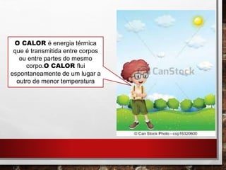 O CALOR é energia térmica
que é transmitida entre corpos
ou entre partes do mesmo
corpo.O CALOR flui
espontaneamente de um lugar a
outro de menor temperatura
 