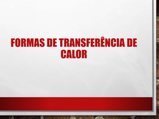 FORMAS DE TRANSFERÊNCIA DE
CALOR
 
