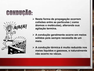  Nesta forma de propagação ocorrem
colisões entre as partículas ( como
átomos e moléculas), alterando sua
agitação termina.
 A condução geralmente ocorre em meios
sólidos pois sempre necessita de um
meio.
 A condução térmica é muito reduzida nos
meios líquidos e gasosos, e naturalmente
não ocorre no vácuo.
 