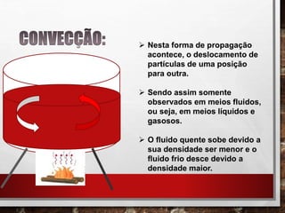  Nesta forma de propagação
acontece, o deslocamento de
partículas de uma posição
para outra.
 Sendo assim somente
observados em meios fluidos,
ou seja, em meios líquidos e
gasosos.
 O fluido quente sobe devido a
sua densidade ser menor e o
fluido frio desce devido a
densidade maior.
 