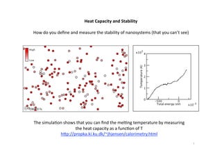 Heat Capacity and Stability 

How do you deﬁne and measure the stability of nanosystems (that you can’t see) 




The simula:on shows that you can ﬁnd the mel:ng temperature by measuring 
                   the heat capacity as a func:on of T 
            h=p://propka.ki.ku.dk/~jhjensen/calorimetry.html 
                                                                                  1 
 