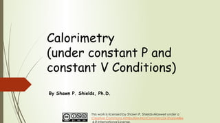 Calorimetry
(under constant P and
constant V Conditions)
By Shawn P. Shields, Ph.D.
This work is licensed by Shawn P. Shields-Maxwell under a
Creative Commons Attribution-NonCommercial-ShareAlike
 