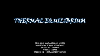 THERMAL EQUILIBRIUM


     DE LA SALLE SANTIAGO ZOBEL SCHOOL
      HIGH SCHOOL SCIENCE DEPARTMENT
            SY 2012-2013 / TERM 2
              PHYSICAL SCIENCE
     MODULE 2.2 – HEAT AND TEMPERATURE
 